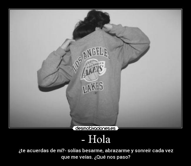 - Hola - ¿te acuerdas de mí?- solías besarme, abrazarme y sonreír cada vez
que me veías. ¿Qué nos paso?