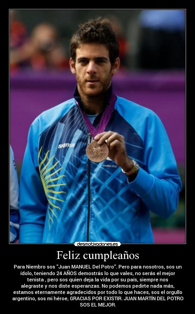 Feliz cumpleaños - Para Niembro sos Juan MANUEL Del Potro. Pero para nosotros, sos un
ídolo, teniendo 24 AÑOS demostrás lo que vales, no serás el mejor
tenista , pero sos quien deja la vida por su país, siempre nos
alegraste y nos diste esperanzas. No podemos pedirte nada más,
estamos eternamente agradecidos por todo lo que haces, sos el orgullo
argentino, sos mi héroe, GRACIAS POR EXISTIR. JUAN MARTÍN DEL POTRO
SOS EL MEJOR.