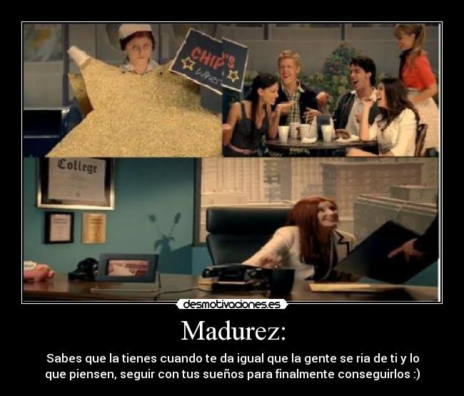 Madurez: - Sabes que la tienes cuando te da igual que la gente se ria de ti y lo
que piensen, seguir con tus sueños para finalmente conseguirlos :)