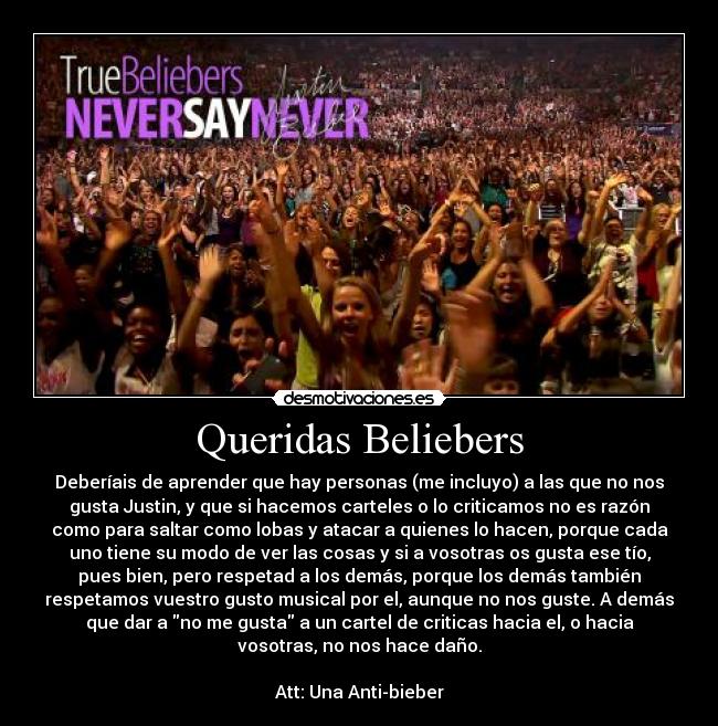 Queridas Beliebers - Deberíais de aprender que hay personas (me incluyo) a las que no nos
gusta Justin, y que si hacemos carteles o lo criticamos no es razón
como para saltar como lobas y atacar a quienes lo hacen, porque cada
uno tiene su modo de ver las cosas y si a vosotras os gusta ese tío,
pues bien, pero respetad a los demás, porque los demás también
respetamos vuestro gusto musical por el, aunque no nos guste. A demás
que dar a no me gusta a un cartel de criticas hacia el, o hacia
vosotras, no nos hace daño.
Att: Una Anti-bieber