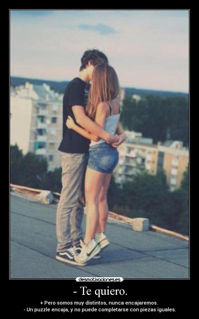 - Te quiero. - + Pero somos muy distintos, nunca encajaremos. 
- Un puzzle encaja, y no puede completarse con piezas iguales.