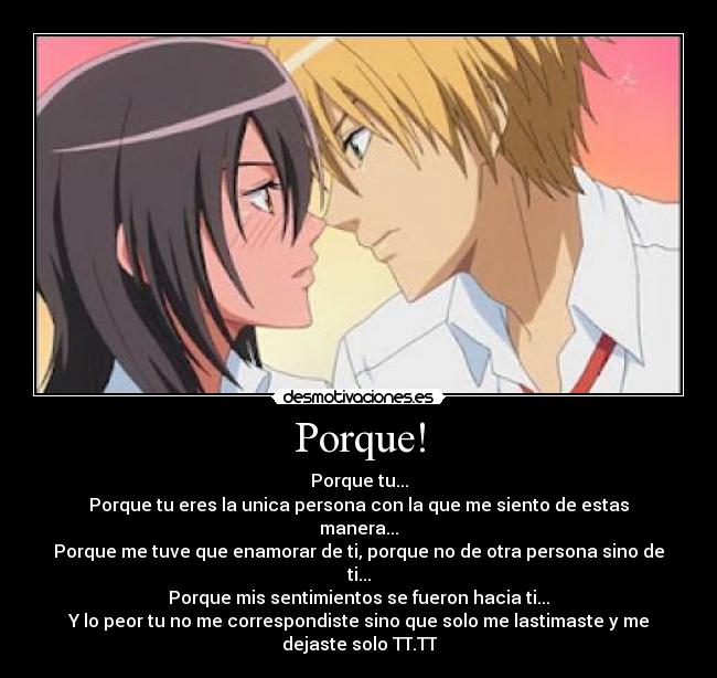 Porque! - Porque tu...
Porque tu eres la unica persona con la que me siento de estas manera...
Porque me tuve que enamorar de ti, porque no de otra persona sino de ti...
Porque mis sentimientos se fueron hacia ti...
Y lo peor tu no me correspondiste sino que solo me lastimaste y me dejaste solo TT.TT
