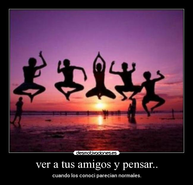 ver a tus amigos y pensar.. -
