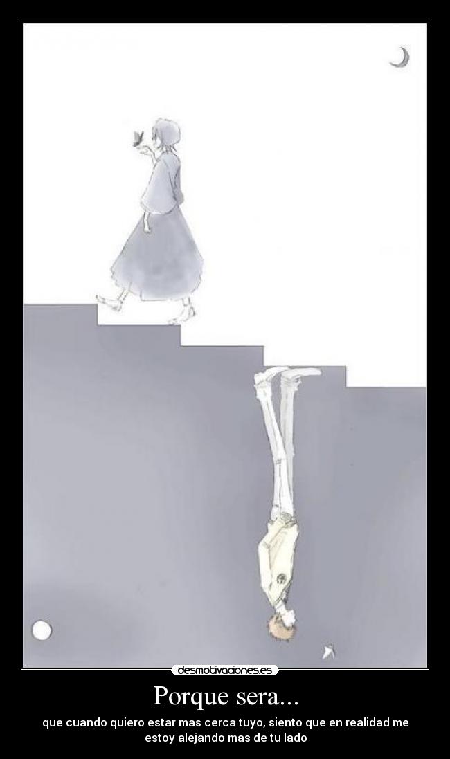 Porque sera... - que cuando quiero estar mas cerca tuyo, siento que en realidad me
estoy alejando mas de tu lado