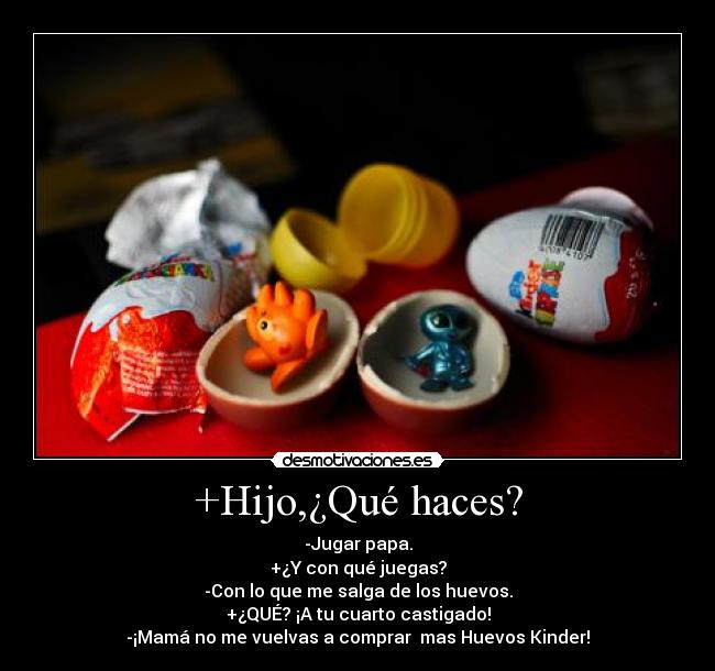 +Hijo,¿Qué haces? - -Jugar papa.
+¿Y con qué juegas?
-Con lo que me salga de los huevos.
+¿QUÉ? ¡A tu cuarto castigado!
-¡Mamá no me vuelvas a comprar  mas Huevos Kinder!