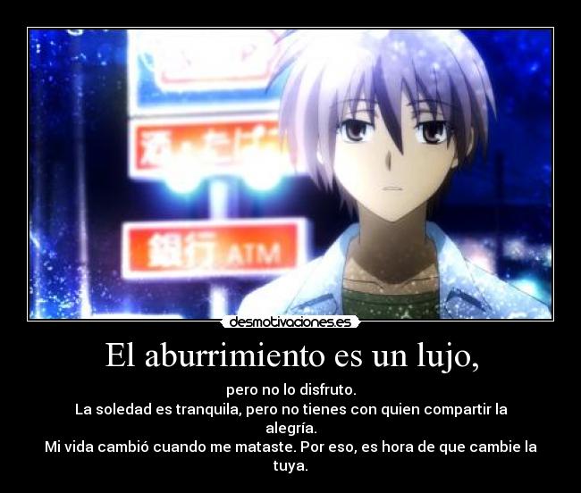 El aburrimiento es un lujo, - pero no lo disfruto.
La soledad es tranquila, pero no tienes con quien compartir la alegría.
Mi vida cambió cuando me mataste. Por eso, es hora de que cambie la tuya.