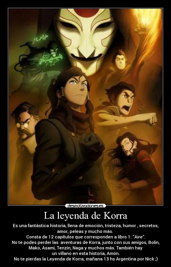 La leyenda de Korra - Es una fantástica historia, llena de emoción, tristeza, humor , secretos,
amor, peleas y mucho más.
Consta de 12 capítulos que corresponden a libro 1: Aire.
No te podes perder las aventuras de Korra, junto con sus amigos, Bolin,
Mako, Asami, Tenzin, Naga y muchos más. También hay
un villano en esta historia, Amón.
No te pierdas la Leyenda de Korra, mañana 13 hs Argentina por Nick ;)