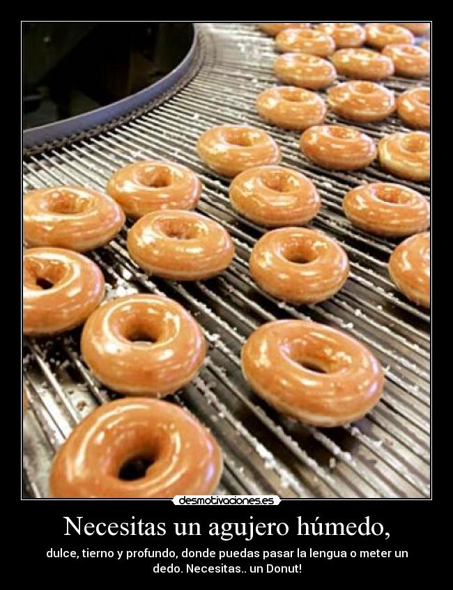 Necesitas un agujero húmedo, -