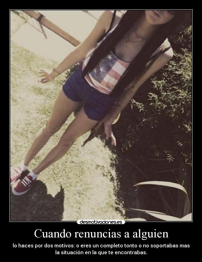 Cuando renuncias a alguien - lo haces por dos motivos: o eres un completo tonto o no soportabas mas
la situación en la que te encontrabas.