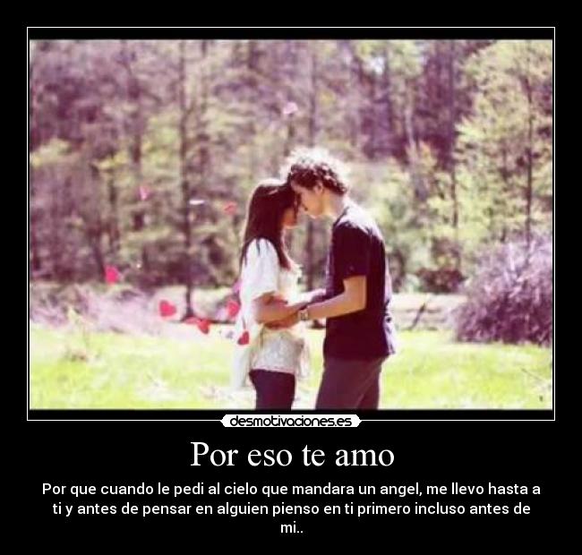 Por eso te amo - Por que cuando le pedi al cielo que mandara un angel, me llevo hasta a
ti y antes de pensar en alguien pienso en ti primero incluso antes de
mi..