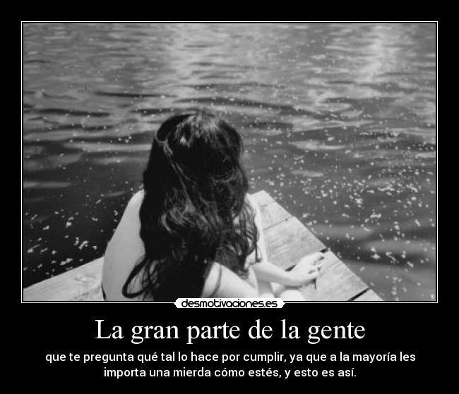 La gran parte de la gente - que te pregunta qué tal lo hace por cumplir, ya que a la mayoría les
importa una mierda cómo estés, y esto es así.