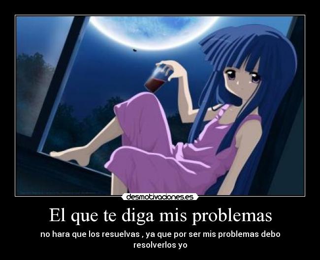 El que te diga mis problemas - no hara que los resuelvas , ya que por ser mis problemas debo resolverlos yo