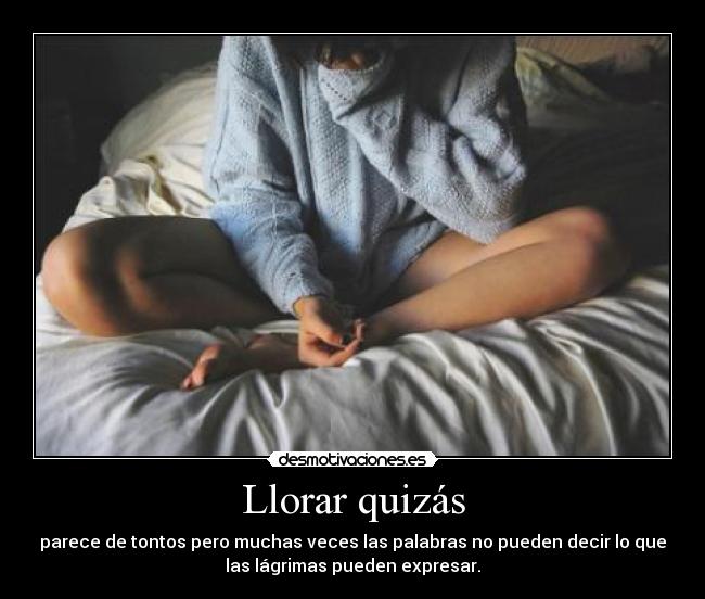 Llorar quizás - parece de tontos pero muchas veces las palabras no pueden decir lo que
las lágrimas pueden expresar.