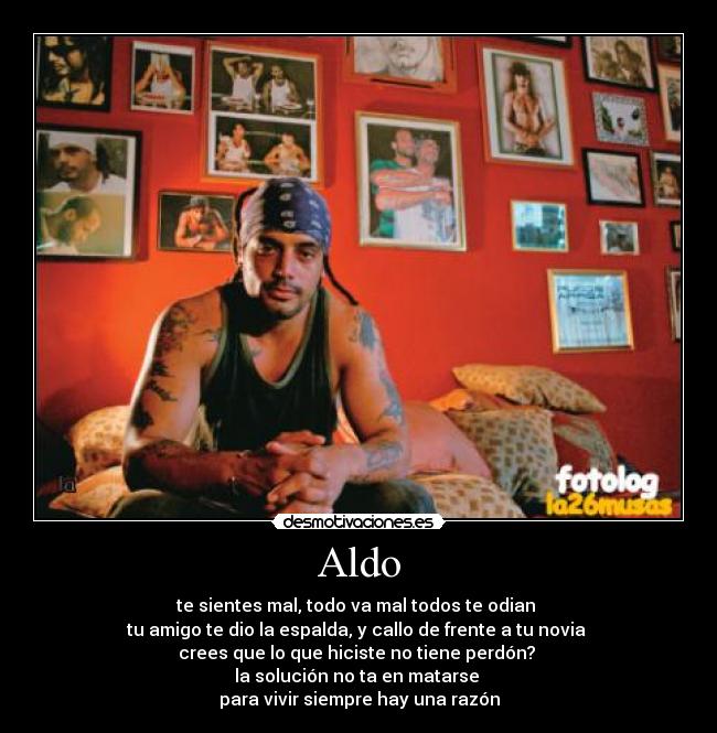 Aldo - te sientes mal, todo va mal todos te odian
tu amigo te dio la espalda, y callo de frente a tu novia
crees que lo que hiciste no tiene perdón?
la solución no ta en matarse
para vivir siempre hay una razón