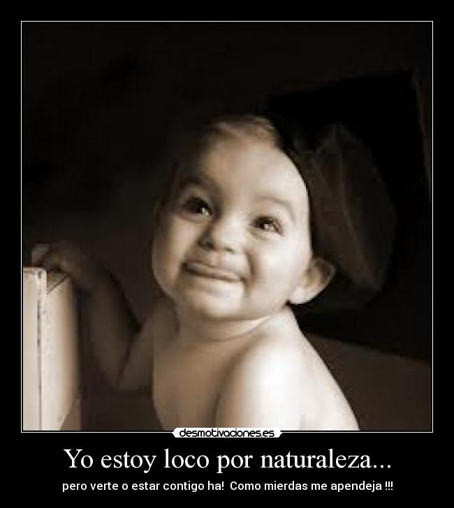 Yo estoy loco por naturaleza... - pero verte o estar contigo ha! Como mierdas me apendeja !!!