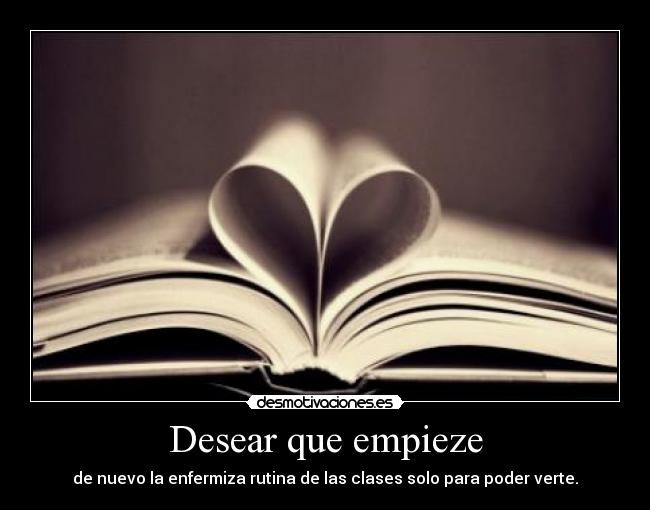 Desear que empieze - de nuevo la enfermiza rutina de las clases solo para poder verte.