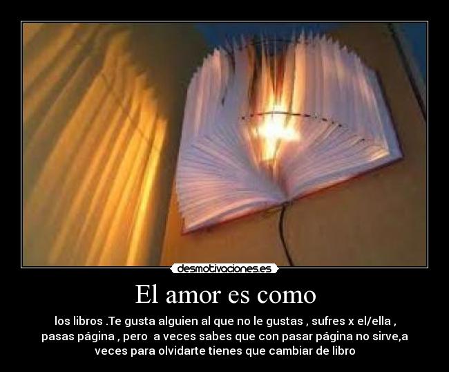 El amor es como - los libros .Te gusta alguien al que no le gustas , sufres x el/ella ,
pasas página , pero  a veces sabes que con pasar página no sirve,a
veces para olvidarte tienes que cambiar de libro