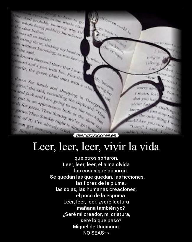 Leer, leer, leer, vivir la vida - que otros soñaron.
Leer, leer, leer, el alma olvida
        las cosas que pasaron.
  Se quedan las que quedan, las ficciones,
        las flores de la pluma,
las solas, las humanas creaciones,
        el poso de la espuma.
Leer, leer, leer; ¿seré lectura
        mañana también yo?
¿Seré mi creador, mi criatura,
        seré lo que pasó?
Miguel de Unamuno.
NO SEAS¬¬