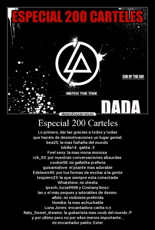 Especial 200 Carteles - Lo primero, dar las gracias a todos y todas
que hacéis de desmotivaciones un lugar genial:
bea25: la mas ñañaña del mundo 
lokilla14:  gatita .3
Feel sexy: la mas mona monosa 
rcb_93: por nuestras conversaciones absurdas 
cookie98: mi galletita preferia
guisantalove: el jisante mas adorable
Edelweis95: por tus formas de excitar a la gente
tequiero23: la que siempre esta conectada
Whatshine: mi shinita
Iprezh, lucia9998 y Cristiany3msc:
las y el más peques y adorables de desmo 
albiix: mi violinista preferida
Homika: la mas achuchable
Luna Jones: encantadora carita n.n
Naty_Sweet_dreams: la guitarrista mas noob del mundo :P
y por ultimo pero no por e4so menos importante...
mi encantador patito: Ester