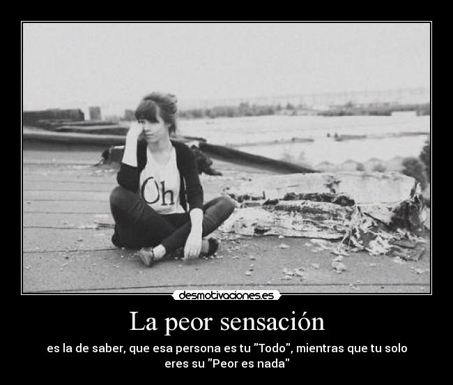 La peor sensación - es la de saber, que esa persona es tu Todo, mientras que tu solo
eres su Peor es nada