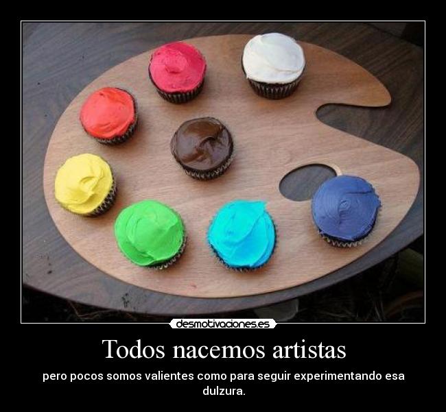 Todos nacemos artistas - pero pocos somos valientes como para seguir experimentando esa dulzura.