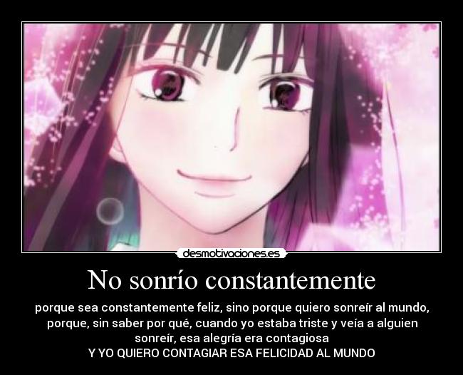 No sonrío constantemente - porque sea constantemente feliz, sino porque quiero sonreír al mundo,
porque, sin saber por qué, cuando yo estaba triste y veía a alguien
sonreír, esa alegría era contagiosa
Y YO QUIERO CONTAGIAR ESA FELICIDAD AL MUNDO