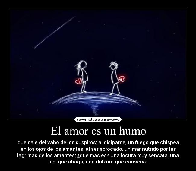 El amor es un humo - que sale del vaho de los suspiros; al disiparse, un fuego que chispea
en los ojos de los amantes; al ser sofocado, un mar nutrido por las
lágrimas de los amantes; ¿qué más es? Una locura muy sensata, una
hiel que ahoga, una dulzura que conserva.