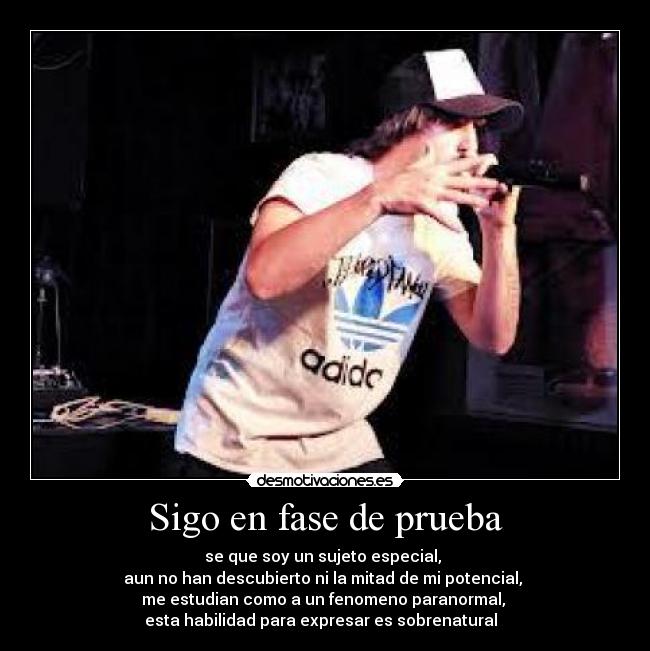 Sigo en fase de prueba - se que soy un sujeto especial,
aun no han descubierto ni la mitad de mi potencial,
me estudian como a un fenomeno paranormal,
esta habilidad para expresar es sobrenatural ♪♫