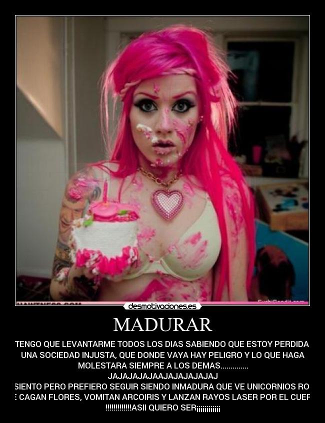 MADURAR - SI TENGO QUE LEVANTARME TODOS LOS DIAS SABIENDO QUE ESTOY PERDIDA EN
UNA SOCIEDAD INJUSTA, QUE DONDE VAYA HAY PELIGRO Y LO QUE HAGA
MOLESTARA SIEMPRE A LOS DEMAS..............
JAJAJAJAJAAJAJAJAJAJAJ
LO SIENTO PERO PREFIERO SEGUIR SIENDO INMADURA QUE VE UNICORNIOS ROSAS
QUE CAGAN FLORES, VOMITAN ARCOIRIS Y LANZAN RAYOS LASER POR EL CUERNO
!!!!!!!!!!!!!ASII QUIERO SER¡¡¡¡¡¡¡¡¡¡¡¡