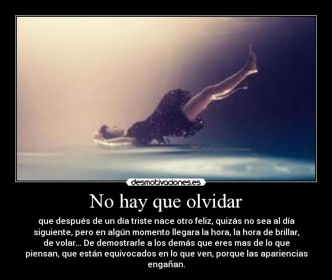 No hay que olvidar - que después de un día triste nace otro feliz, quizás no sea al día
siguiente, pero en algún momento llegara la hora, la hora de brillar,
de volar... De demostrarle a los demás que eres mas de lo que
piensan, que están equivocados en lo que ven, porque las apariencias
engañan.