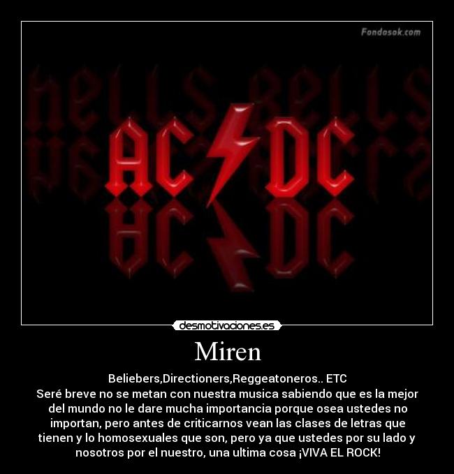 Miren - Beliebers,Directioners,Reggeatoneros.. ETC
Seré breve no se metan con nuestra musica sabiendo que es la mejor
del mundo no le dare mucha importancia porque osea ustedes no
importan, pero antes de criticarnos vean las clases de letras que
tienen y lo homosexuales que son, pero ya que ustedes por su lado y
nosotros por el nuestro, una ultima cosa ¡VIVA EL ROCK!