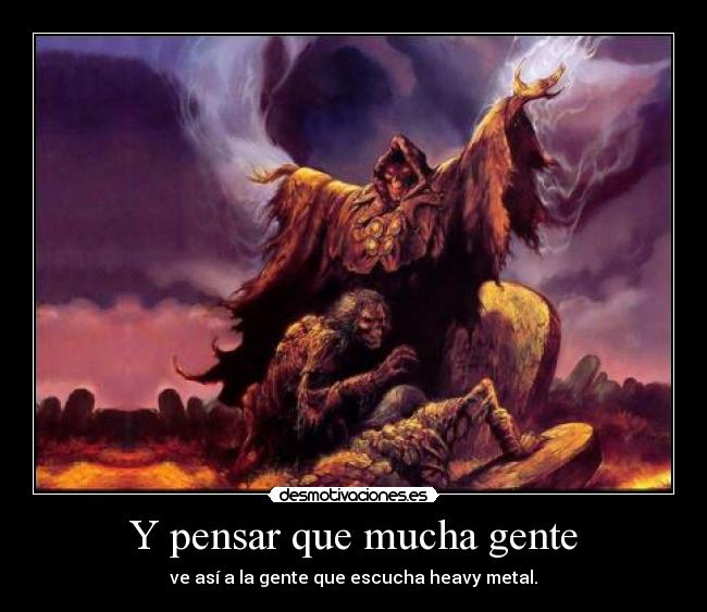 Y pensar que mucha gente - ve así a la gente que escucha heavy metal.