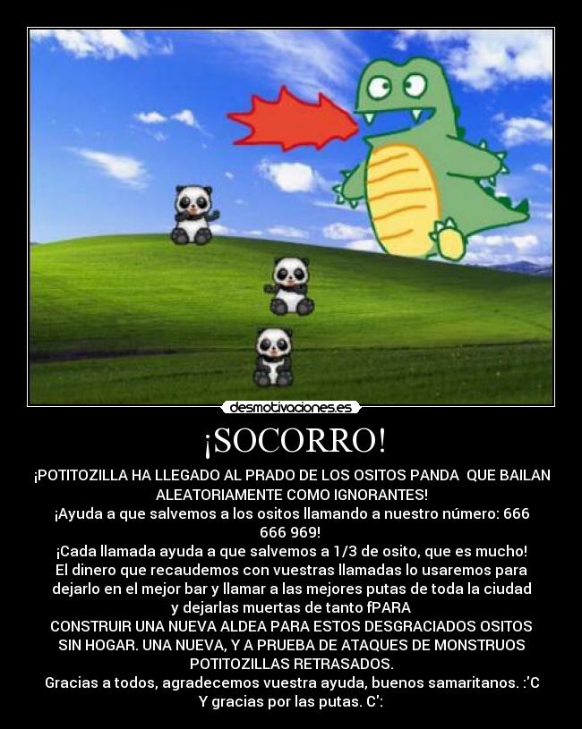 ¡SOCORRO! - ¡POTITOZILLA HA LLEGADO AL PRADO DE LOS OSITOS PANDA  QUE BAILAN
ALEATORIAMENTE COMO IGNORANTES!
¡Ayuda a que salvemos a los ositos llamando a nuestro número: 666
666 969! 
¡Cada llamada ayuda a que salvemos a 1/3 de osito, que es mucho!
El dinero que recaudemos con vuestras llamadas lo usaremos para
dejarlo en el mejor bar y llamar a las mejores putas de toda la ciudad
y dejarlas muertas de tanto fPARA
 CONSTRUIR UNA NUEVA ALDEA PARA ESTOS DESGRACIADOS OSITOS 
SIN HOGAR. UNA NUEVA, Y A PRUEBA DE ATAQUES DE MONSTRUOS
POTITOZILLAS RETRASADOS.
Gracias a todos, agradecemos vuestra ayuda, buenos samaritanos. :C
Y gracias por las putas. C: