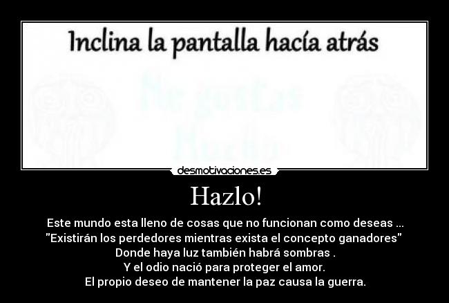 Hazlo! - Este mundo esta lleno de cosas que no funcionan como deseas ...
Existirán los perdedores mientras exista el concepto ganadores
Donde haya luz también habrá sombras .
Y el odio nació para proteger el amor.
El propio deseo de mantener la paz causa la guerra.