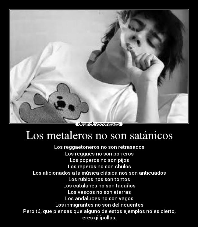 Los metaleros no son satánicos - Los reggaetoneros no son retrasados
Los reggaes no son porreros
Los poperos no son pijos
Los raperos no son chulos
Los aficionados a la música clásica nos son anticuados
Los rubios nos son tontos
Los catalanes no son tacaños
Los vascos no son etarras
Los andaluces no son vagos
Los inmigrantes no son delincuentes
Pero tú, que piensas que alguno de estos ejemplos no es cierto,
eres gilipollas.