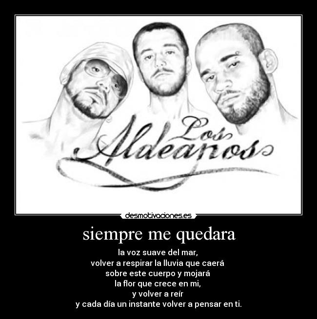 siempre me quedara - la voz suave del mar,
volver a respirar la lluvia que caerá
sobre este cuerpo y mojará
la flor que crece en mi,
y volver a reír
y cada día un instante volver a pensar en ti.