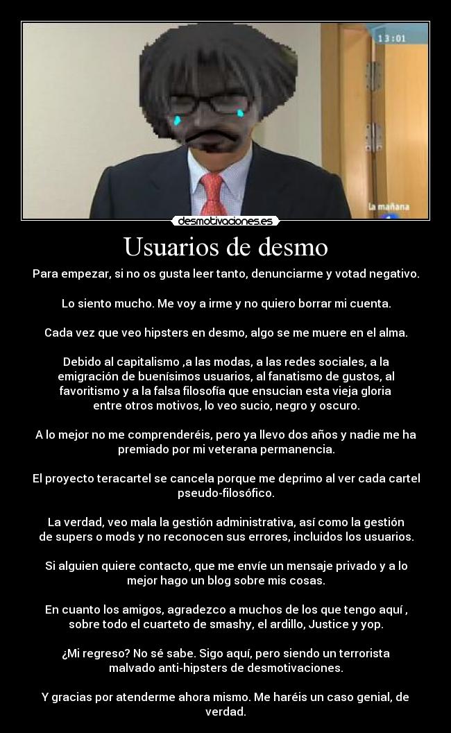 Usuarios de desmo - Para empezar, si no os gusta leer tanto, denunciarme y votad negativo.

Lo siento mucho. Me voy a irme y no quiero borrar mi cuenta.

Cada vez que veo hipsters en desmo, algo se me muere en el alma.

Debido al capitalismo ,a las modas, a las redes sociales, a la
emigración de buenísimos usuarios, al fanatismo de gustos, al
favoritismo y a la falsa filosofía que ensucian esta vieja gloria
entre otros motivos, lo veo sucio, negro y oscuro.

A lo mejor no me comprenderéis, pero ya llevo dos años y nadie me ha
premiado por mi veterana permanencia.

El proyecto teracartel se cancela porque me deprimo al ver cada cartel
pseudo-filosófico.

La verdad, veo mala la gestión administrativa, así como la gestión
de supers o mods y no reconocen sus errores, incluidos los usuarios.

Si alguien quiere contacto, que me envíe un mensaje privado y a lo
mejor hago un blog sobre mis cosas.

En cuanto los amigos, agradezco a muchos de los que tengo aquí ,
sobre todo el cuarteto de smashy, el ardillo, Justice y yop.

¿Mi regreso? No sé sabe. Sigo aquí, pero siendo un terrorista
malvado anti-hipsters de desmotivaciones.

Y gracias por atenderme ahora mismo. Me haréis un caso genial, de
verdad.