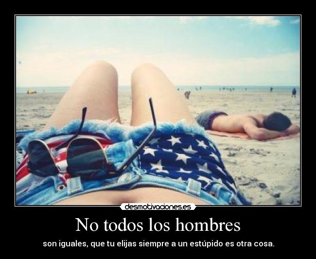 No todos los hombres - son iguales, que tu elijas siempre a un estúpido es otra cosa.