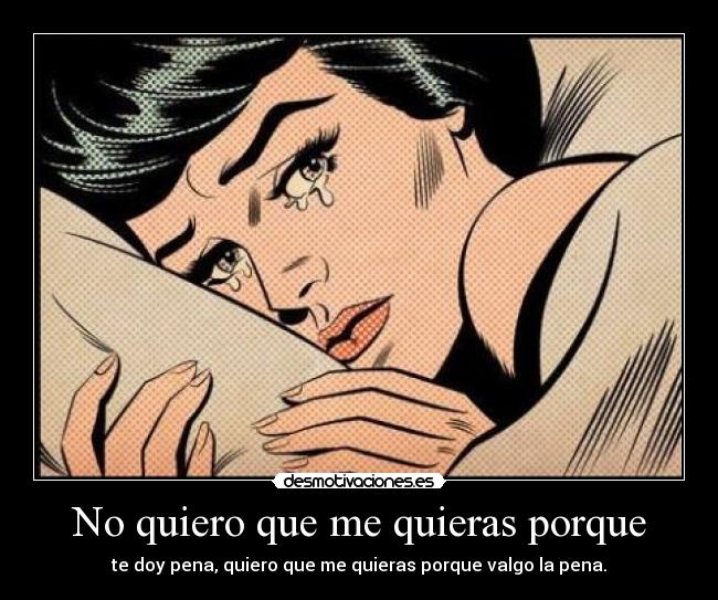 No quiero que me quieras porque - te doy pena, quiero que me quieras porque valgo la pena.