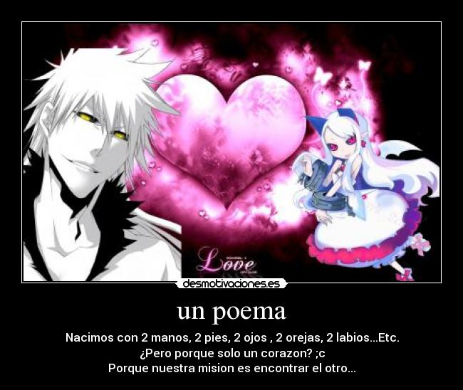 un poema - Nacimos con 2 manos, 2 pies, 2 ojos , 2 orejas, 2 labios...Etc.
¿Pero porque solo un corazon? ;c
Porque nuestra mision es encontrar el otro...♥