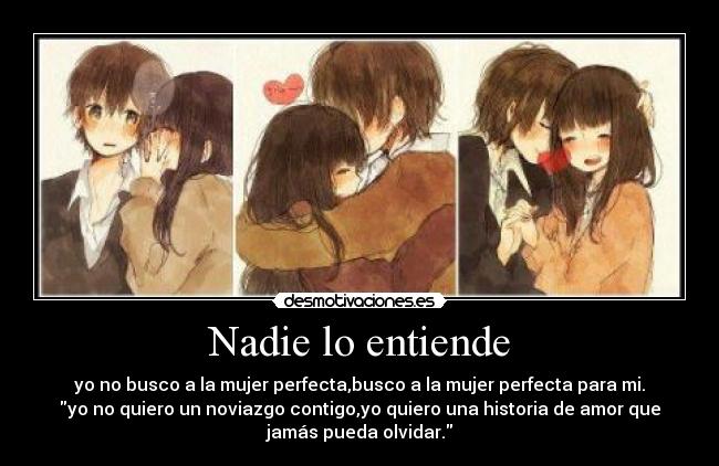 Nadie lo entiende - yo no busco a la mujer perfecta,busco a la mujer perfecta para mi.
yo no quiero un noviazgo contigo,yo quiero una historia de amor que
jamás pueda olvidar.