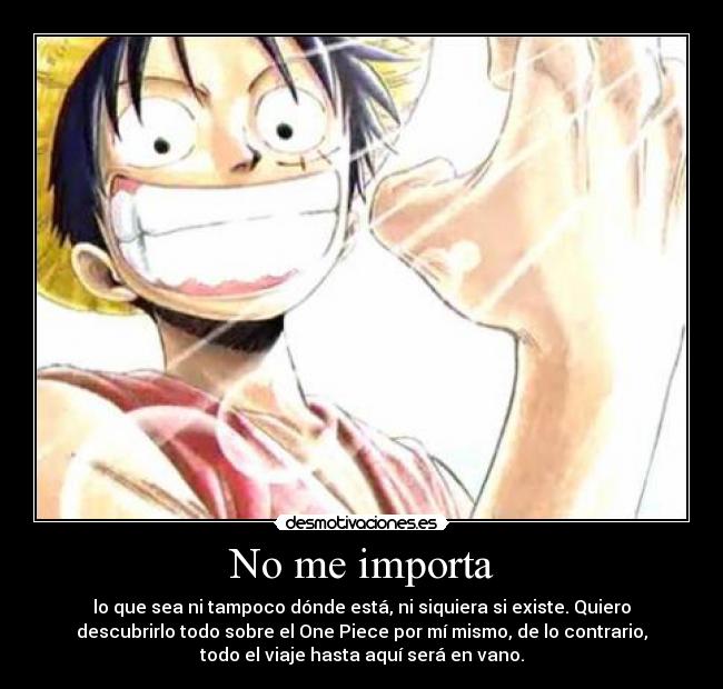No me importa - lo que sea ni tampoco dónde está, ni siquiera si existe. Quiero
descubrirlo todo sobre el One Piece por mí mismo, de lo contrario,
todo el viaje hasta aquí será en vano.