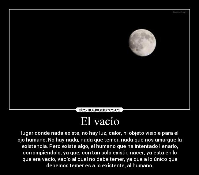 El vacío - lugar donde nada existe, no hay luz, calor, ni objeto visible para el
ojo humano. No hay nada, nada que temer, nada que nos amargue la
existencia. Pero existe algo, el humano que ha intentado llenarlo,
corrompiendolo, ya que, con tan solo existir, nacer, ya está en lo
que era vacío, vacío al cual no debe temer, ya que a lo único que
debemos temer es a lo existente, al humano.
