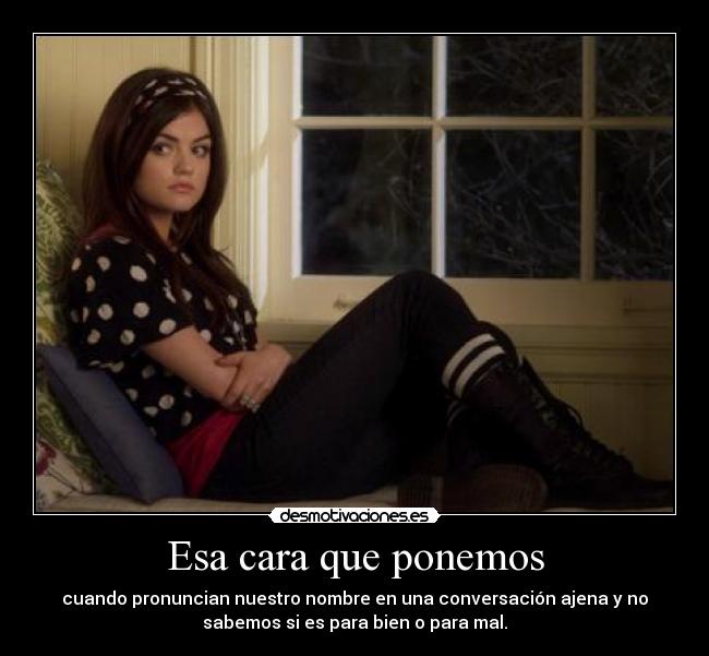 Esa cara que ponemos - cuando pronuncian nuestro nombre en una conversación ajena y no
sabemos si es para bien o para mal.