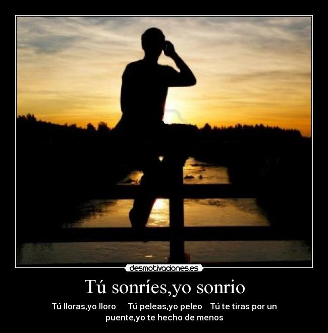 Tú sonríes,yo sonrio - Tú lloras,yo lloro      Tú peleas,yo peleo    Tú te tiras por un
puente,yo te hecho de menos