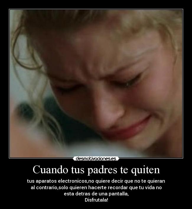 Cuando tus padres te quiten - tus aparatos electronicos,no quiere decir que no te quieran
al contrario,solo quieren hacerte recordar que tu vida no
esta detras de una pantalla,
Disfrutala!