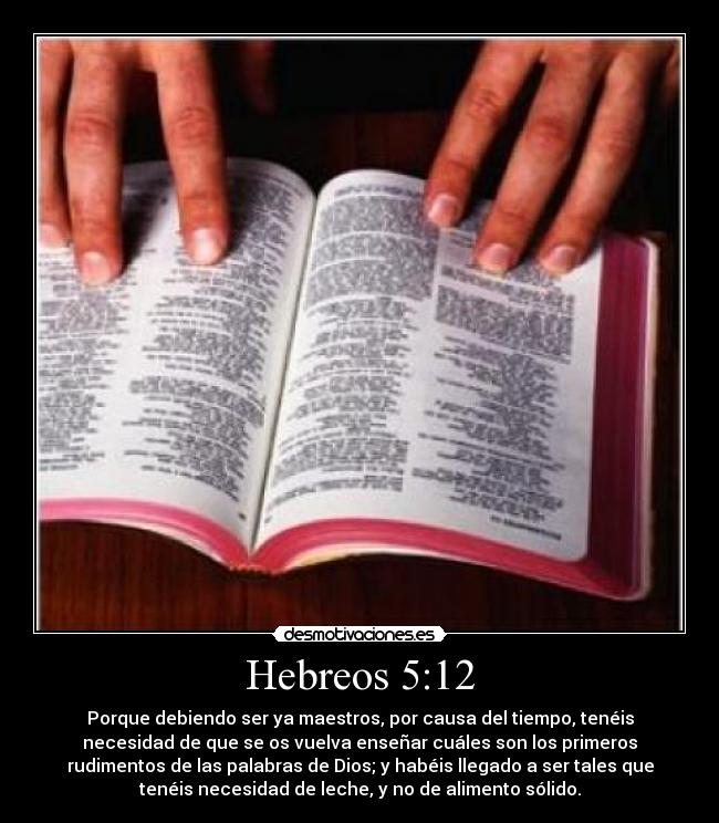 Hebreos 5:12 - Porque debiendo ser ya maestros, por causa del tiempo, tenéis
necesidad de que se os vuelva enseñar cuáles son los primeros
rudimentos de las palabras de Dios; y habéis llegado a ser tales que
tenéis necesidad de leche, y no de alimento sólido.