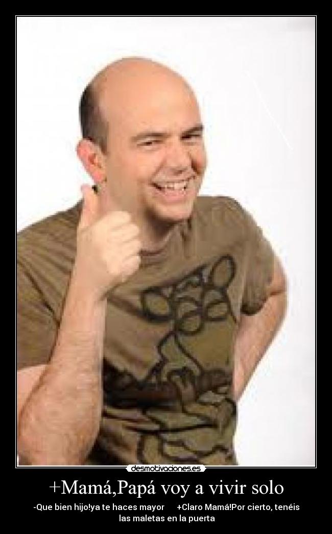 +Mamá,Papá voy a vivir solo - -Que bien hijo!ya te haces mayor      +Claro Mamá!Por cierto, tenéis
 las maletas en la puerta