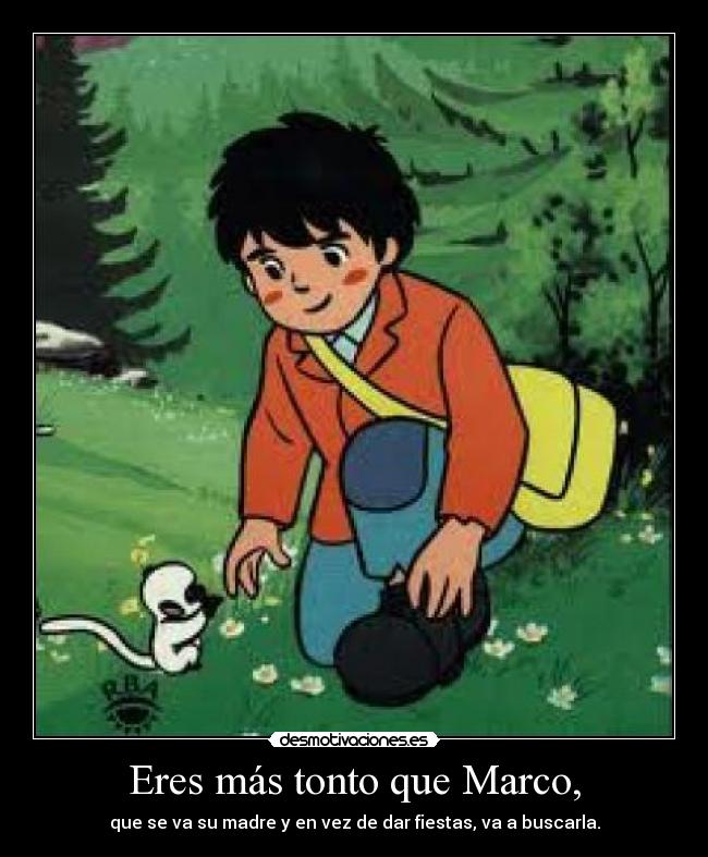 Eres más tonto que Marco, - que se va su madre y en vez de dar fiestas, va a buscarla.