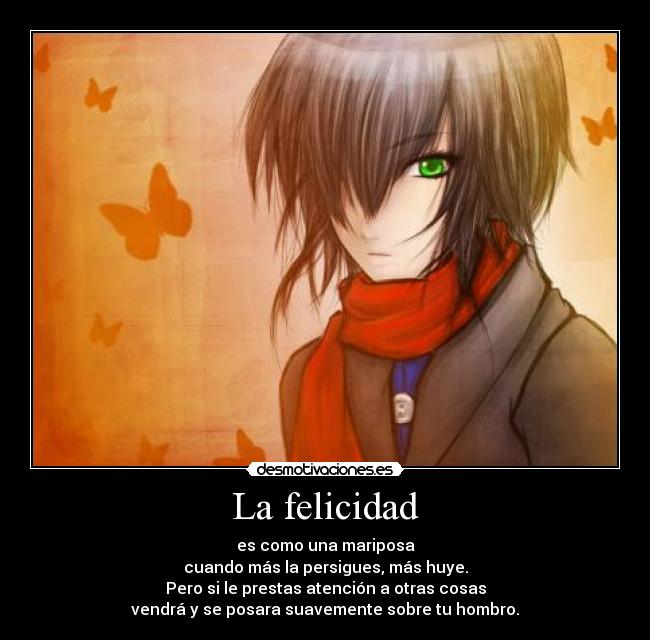 La felicidad - es como una mariposa
cuando más la persigues, más huye.
Pero si le prestas atención a otras cosas
vendrá y se posara suavemente sobre tu hombro.